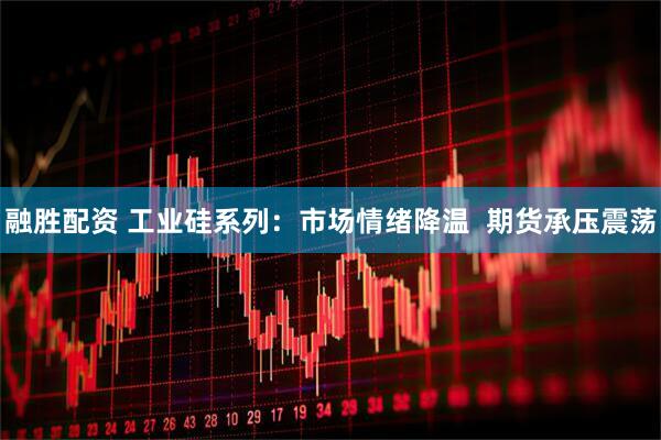 融胜配资 工业硅系列：市场情绪降温  期货承压震荡