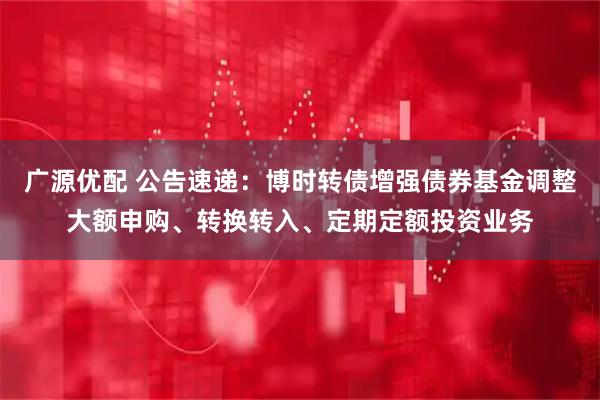 广源优配 公告速递：博时转债增强债券基金调整大额申购、转换转入、定期定额投资业务