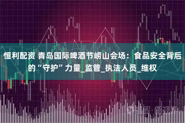恒利配资 青岛国际啤酒节崂山会场：食品安全背后的“守护”力量_监管_执法人员_维权