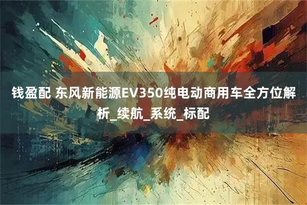钱盈配 东风新能源EV350纯电动商用车全方位解析_续航_系统_标配