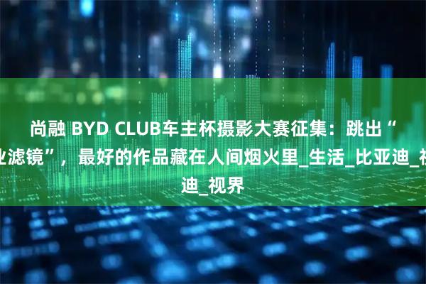 尚融 BYD CLUB车主杯摄影大赛征集：跳出“专业滤镜”，最好的作品藏在人间烟火里_生活_比亚迪_视界
