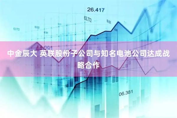 中金辰大 英联股份子公司与知名电池公司达成战略合作