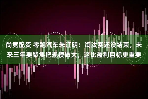 尚竞配资 零跑汽车朱江明：淘汰赛还没结束，未来三年要聚焦把规模做大，这比盈利目标更重要