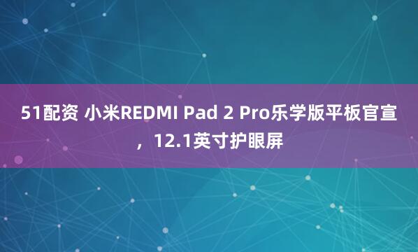 51配资 小米REDMI Pad 2 Pro乐学版平板官宣，12.1英寸护眼屏