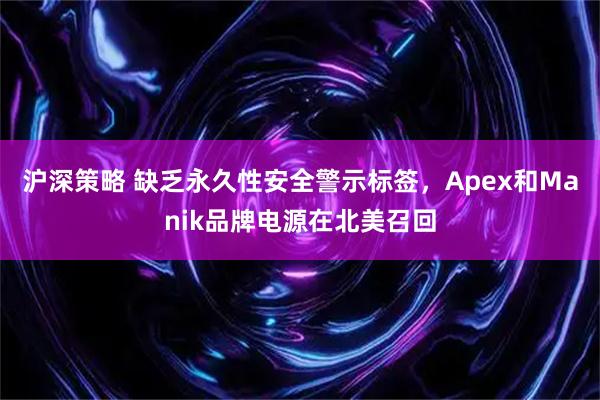 沪深策略 缺乏永久性安全警示标签，Apex和Manik品牌电源在北美召回