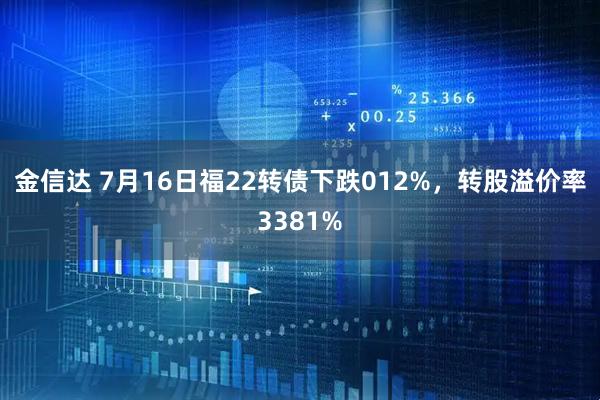 金信达 7月16日福22转债下跌012%，转股溢价率3381%