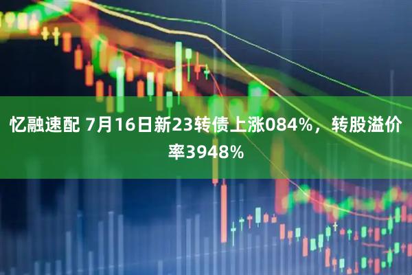 忆融速配 7月16日新23转债上涨084%，转股溢价率3948%